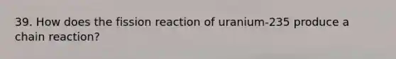 39. How does the fission reaction of uranium-235 produce a chain reaction?