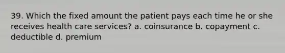 39. Which the fixed amount the patient pays each time he or she receives health care services? a. coinsurance b. copayment c. deductible d. premium