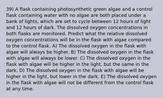 39) A flask containing photosynthetic green algae and a control flask containing water with no algae are both placed under a bank of lights, which are set to cycle between 12 hours of light and 12 hours of dark. The dissolved oxygen concentrations in both flasks are monitored. Predict what the relative dissolved oxygen concentrations will be in the flask with algae compared to the control flask. A) The dissolved oxygen in the flask with algae will always be higher. B) The dissolved oxygen in the flask with algae will always be lower. C) The dissolved oxygen in the flask with algae will be higher in the light, but the same in the dark. D) The dissolved oxygen in the flask with algae will be higher in the light, but lower in the dark. E) The dissolved oxygen in the flask with algae will not be different from the control flask at any time.