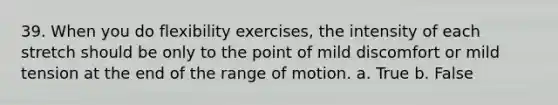 39. When you do flexibility exercises, the intensity of each stretch should be only to the point of mild discomfort or mild tension at the end of the range of motion. a. True b. False