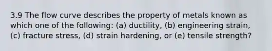 3.9 The flow curve describes the property of metals known as which one of the following: (a) ductility, (b) engineering strain, (c) fracture stress, (d) strain hardening, or (e) tensile strength?