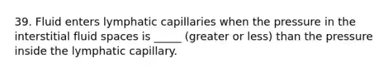 39. Fluid enters lymphatic capillaries when the pressure in the interstitial fluid spaces is _____ (greater or less) than the pressure inside the lymphatic capillary.