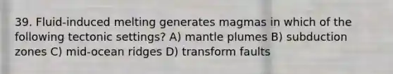 39. Fluid-induced melting generates magmas in which of the following tectonic settings? A) mantle plumes B) subduction zones C) mid-ocean ridges D) transform faults