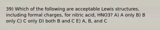 39) Which of the following are acceptable Lewis structures, including formal charges, for nitric acid, HNO3? A) A only B) B only C) C only D) both B and C E) A, B, and C