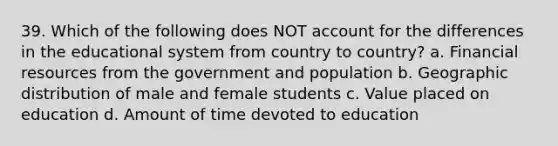 39. Which of the following does NOT account for the differences in the educational system from country to country? a. Financial resources from the government and population b. Geographic distribution of male and female students c. Value placed on education d. Amount of time devoted to education