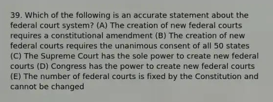 39. Which of the following is an accurate statement about the federal court system? (A) The creation of new federal courts requires a constitutional amendment (B) The creation of new federal courts requires the unanimous consent of all 50 states (C) The Supreme Court has the sole power to create new federal courts (D) Congress has the power to create new federal courts (E) The number of federal courts is fixed by the Constitution and cannot be changed