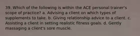 39. Which of the following is within the ACE personal trainer's scope of practice? a. Advising a client on which types of supplements to take. b. Giving relationship advice to a client. c. Assisting a client in setting realistic fitness goals. d. Gently massaging a client's sore muscle.