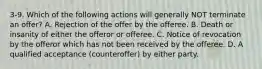 3-9. Which of the following actions will generally NOT terminate an offer? A. Rejection of the offer by the offeree. B. Death or insanity of either the offeror or offeree. C. Notice of revocation by the offeror which has not been received by the offeree. D. A qualified acceptance (counteroffer) by either party.