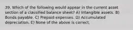 39. Which of the following would appear in the current asset section of a classified balance sheet? A) Intangible assets. B) Bonds payable. C) Prepaid expenses. D) Accumulated depreciation. E) None of the above is correct.