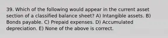 39. Which of the following would appear in the current asset section of a classified balance sheet? A) Intangible assets. B) Bonds payable. C) Prepaid expenses. D) Accumulated depreciation. E) None of the above is correct.