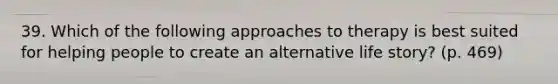 39. Which of the following approaches to therapy is best suited for helping people to create an alternative life story? (p. 469)