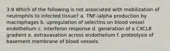 3-9 Which of the following is not associated with mobilization of neutrophils to infected tissue? a. TNF-alpha production by macrophages b. upregulation of selectins on blood vessel endothelium c. interferon response d. generation of a CXCL8 gradient e. extravasation across endothelium f. proteolysis of basement membrane of blood vessels.