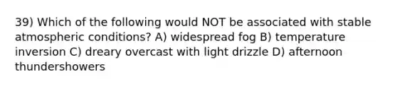 39) Which of the following would NOT be associated with stable atmospheric conditions? A) widespread fog B) temperature inversion C) dreary overcast with light drizzle D) afternoon thundershowers