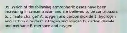 39. Which of the following atmospheric gases have been increasing in concentration and are believed to be contributors to climate change? A. oxygen and carbon dioxide B. hydrogen and carbon dioxide C. nitrogen and oxygen D. carbon dioxide and methane E. methane and oxygen