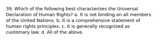 39. Which of the following best characterizes the Universal Declaration of Human Rights? a. It is not binding on all members of the United Nations. b. It is a comprehensive statement of human rights principles. c. It is generally recognized as customary law. d. All of the above.