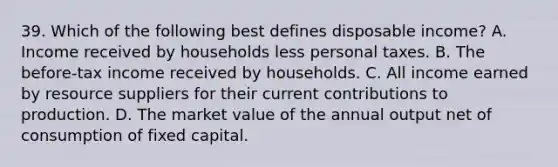 39. Which of the following best defines disposable income? A. Income received by households less personal taxes. B. The before-tax income received by households. C. All income earned by resource suppliers for their current contributions to production. D. The market value of the annual output net of consumption of fixed capital.