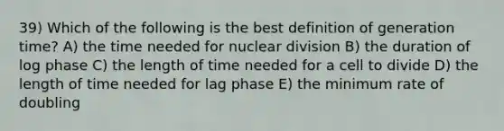 39) Which of the following is the best definition of generation time? A) the time needed for nuclear division B) the duration of log phase C) the length of time needed for a cell to divide D) the length of time needed for lag phase E) the minimum rate of doubling