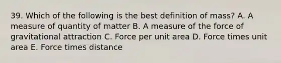 39. Which of the following is the best definition of mass? A. A measure of quantity of matter B. A measure of the force of gravitational attraction C. Force per unit area D. Force times unit area E. Force times distance