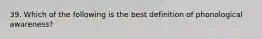 39. Which of the following is the best definition of phonological awareness?