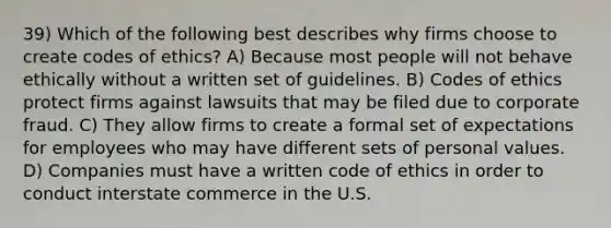 39) Which of the following best describes why firms choose to create codes of ethics? A) Because most people will not behave ethically without a written set of guidelines. B) Codes of ethics protect firms against lawsuits that may be filed due to corporate fraud. C) They allow firms to create a formal set of expectations for employees who may have different sets of personal values. D) Companies must have a written code of ethics in order to conduct interstate commerce in the U.S.