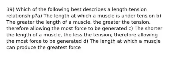 39) Which of the following best describes a length-tension relationship?a) The length at which a muscle is under tension b) The greater the length of a muscle, the greater the tension, therefore allowing the most force to be generated c) The shorter the length of a muscle, the less the tension, therefore allowing the most force to be generated d) The length at which a muscle can produce the greatest force