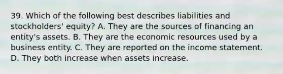 39. Which of the following best describes liabilities and stockholders' equity? A. They are the sources of financing an entity's assets. B. They are the economic resources used by a business entity. C. They are reported on the income statement. D. They both increase when assets increase.