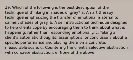 39. Which of the following is the best description of the technique of thinking in shades of gray? a. An art therapy technique emphasizing the transfer of emotional material to calmer, shades of gray. b. A self-instructional technique designed to help clients cope by encouraging them to think about what is happening, rather than responding emotionally. c. Taking a client's automatic thoughts, assumptions, or conclusions about a specific performance and placing them on a concrete, measurable scale. d. Countering the client's selective abstraction with concrete abstraction. e. None of the above.