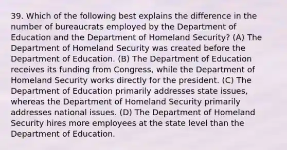 39. Which of the following best explains the difference in the number of bureaucrats employed by the Department of Education and the Department of Homeland Security? (A) The Department of Homeland Security was created before the Department of Education. (B) The Department of Education receives its funding from Congress, while the Department of Homeland Security works directly for the president. (C) The Department of Education primarily addresses state issues, whereas the Department of Homeland Security primarily addresses national issues. (D) The Department of Homeland Security hires more employees at the state level than the Department of Education.