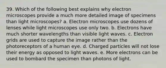 39. Which of the following best explains why electron microscopes provide a much more detailed image of specimens than light microscopes? a. Electron microscopes use dozens of lenses while light microscopes use only two. b. Electrons have much shorter wavelengths than visible light waves. c. Electron grids are used to capture the image rather than the photoreceptors of a human eye. d. Charged particles will not lose their energy as opposed to light waves. e. More electrons can be used to bombard the specimen than photons of light.