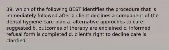 39. which of the following BEST identifies the procedure that is immediately followed after a client declines a component of the dental hygiene care plan a. alternative approches to care suggested b. outcomes of therapy are explained c. informed refusal form is completed d. client's right to decline care is clarified