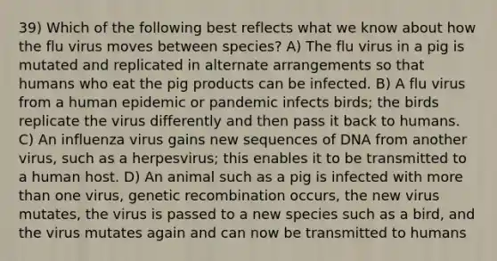 39) Which of the following best reflects what we know about how the flu virus moves between species? A) The flu virus in a pig is mutated and replicated in alternate arrangements so that humans who eat the pig products can be infected. B) A flu virus from a human epidemic or pandemic infects birds; the birds replicate the virus differently and then pass it back to humans. C) An influenza virus gains new sequences of DNA from another virus, such as a herpesvirus; this enables it to be transmitted to a human host. D) An animal such as a pig is infected with more than one virus, genetic recombination occurs, the new virus mutates, the virus is passed to a new species such as a bird, and the virus mutates again and can now be transmitted to humans