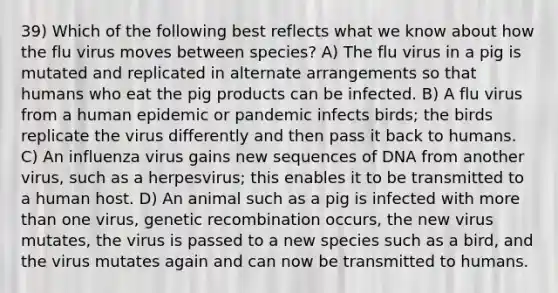 39) Which of the following best reflects what we know about how the flu virus moves between species? A) The flu virus in a pig is mutated and replicated in alternate arrangements so that humans who eat the pig products can be infected. B) A flu virus from a human epidemic or pandemic infects birds; the birds replicate the virus differently and then pass it back to humans. C) An influenza virus gains new sequences of DNA from another virus, such as a herpesvirus; this enables it to be transmitted to a human host. D) An animal such as a pig is infected with more than one virus, genetic recombination occurs, the new virus mutates, the virus is passed to a new species such as a bird, and the virus mutates again and can now be transmitted to humans.