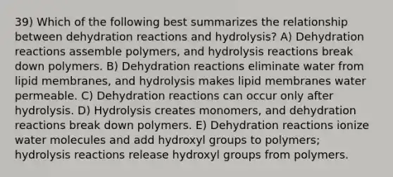 39) Which of the following best summarizes the relationship between dehydration reactions and hydrolysis? A) Dehydration reactions assemble polymers, and hydrolysis reactions break down polymers. B) Dehydration reactions eliminate water from lipid membranes, and hydrolysis makes lipid membranes water permeable. C) Dehydration reactions can occur only after hydrolysis. D) Hydrolysis creates monomers, and dehydration reactions break down polymers. E) Dehydration reactions ionize water molecules and add hydroxyl groups to polymers; hydrolysis reactions release hydroxyl groups from polymers.