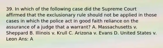 39. In which of the following case did the Supreme Court affirmed that the exclusionary rule should not be applied in those cases in which the police act in good faith reliance on the assurance of a judge that a warrant? A. Massachusetts v. Sheppard B. Illinois v. Krull C. Arizona v. Evans D. United States v. Leon Ans: A