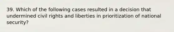 39. Which of the following cases resulted in a decision that undermined civil rights and liberties in prioritization of national security?