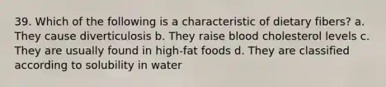 39. Which of the following is a characteristic of dietary fibers? a. They cause diverticulosis b. They raise blood cholesterol levels c. They are usually found in high-fat foods d. They are classified according to solubility in water