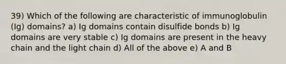 39) Which of the following are characteristic of immunoglobulin (Ig) domains? a) Ig domains contain disulfide bonds b) Ig domains are very stable c) Ig domains are present in the heavy chain and the light chain d) All of the above e) A and B