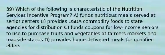 39) Which of the following is characteristic of the Nutrition Services Incentive Program? A) funds nutritious meals served at senior centers B) provides USDA commodity foods to state agencies for distribution C) funds coupons for low-income seniors to use to purchase fruits and vegetables at farmers markets and roadside stands D) provides home-delivered meals for qualified elders