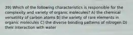 39) Which of the following characteristics is responsible for the complexity and variety of organic molecules? A) the chemical versatility of carbon atoms B) the variety of rare elements in organic molecules C) the diverse bonding patterns of nitrogen D) their interaction with water