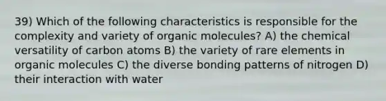 39) Which of the following characteristics is responsible for the complexity and variety of organic molecules? A) the chemical versatility of carbon atoms B) the variety of rare elements in organic molecules C) the diverse bonding patterns of nitrogen D) their interaction with water