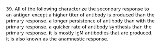 39. All of the following characterize the secondary response to an antigen except a higher titer of antibody is produced than the primary response. a longer persistence of antibody than with the primary response. a quicker rate of antibody synthesis than the primary response. it is mostly IgM antibodies that are produced. it is also known as the anamnestic response.