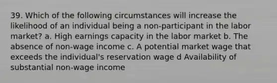 39. Which of the following circumstances will increase the likelihood of an individual being a non-participant in the labor market? a. High earnings capacity in the labor market b. The absence of non-wage income c. A potential market wage that exceeds the individual's reservation wage d Availability of substantial non-wage income