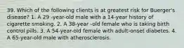 39. Which of the following clients is at greatest risk for Buerger's disease? 1. A 29 -year-old male with a 14-year history of cigarette smoking. 2. A 38-year -old female who is taking birth control pills. 3. A 54-year-old female with adult-onset diabetes. 4. A 65-year-old male with atherosclerosis.