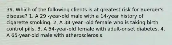 39. Which of the following clients is at greatest risk for Buerger's disease? 1. A 29 -year-old male with a 14-year history of cigarette smoking. 2. A 38-year -old female who is taking birth control pills. 3. A 54-year-old female with adult-onset diabetes. 4. A 65-year-old male with atherosclerosis.