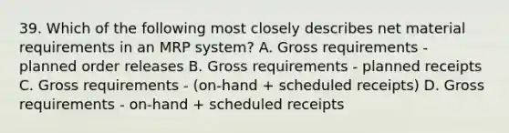 39. Which of the following most closely describes net material requirements in an MRP system? A. Gross requirements - planned order releases B. Gross requirements - planned receipts C. Gross requirements - (on-hand + scheduled receipts) D. Gross requirements - on-hand + scheduled receipts