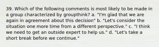 39. Which of the following comments is most likely to be made in a group characterized by groupthink? a. "I'm glad that we are again in agreement about this decision" b. "Let's consider the situation one more time from a different perspective." c. "I think we need to get an outside expert to help us." d. "Let's take a short break before we continue."