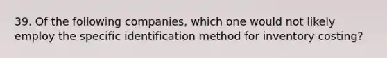 39. Of the following companies, which one would not likely employ the specific identification method for inventory costing?