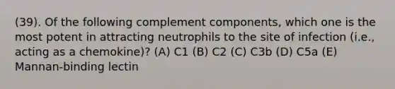 (39). Of the following complement components, which one is the most potent in attracting neutrophils to the site of infection (i.e., acting as a chemokine)? (A) C1 (B) C2 (C) C3b (D) C5a (E) Mannan-binding lectin