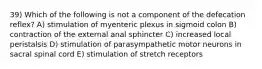 39) Which of the following is not a component of the defecation reflex? A) stimulation of myenteric plexus in sigmoid colon B) contraction of the external anal sphincter C) increased local peristalsis D) stimulation of parasympathetic motor neurons in sacral spinal cord E) stimulation of stretch receptors