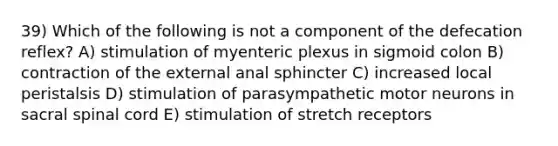 39) Which of the following is not a component of the defecation reflex? A) stimulation of myenteric plexus in sigmoid colon B) contraction of the external anal sphincter C) increased local peristalsis D) stimulation of parasympathetic motor neurons in sacral spinal cord E) stimulation of stretch receptors